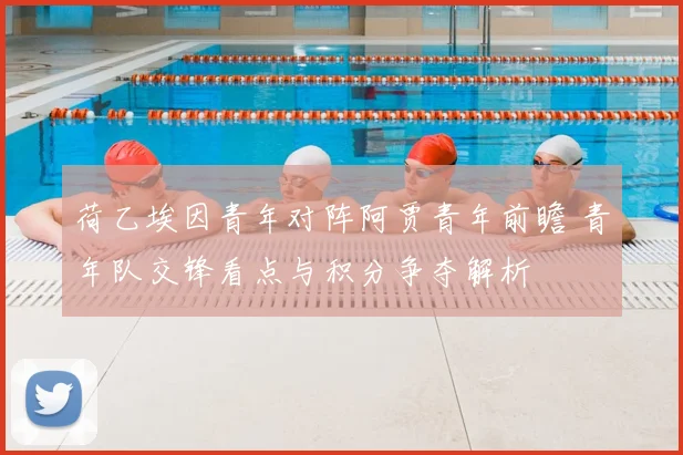 荷乙埃因青年对阵阿贾青年前瞻 青年队交锋看点与积分争夺解析