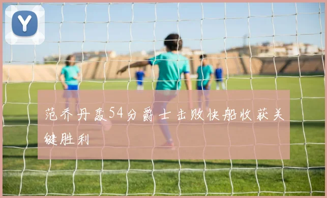 范乔丹轰54分爵士击败快船收获关键胜利