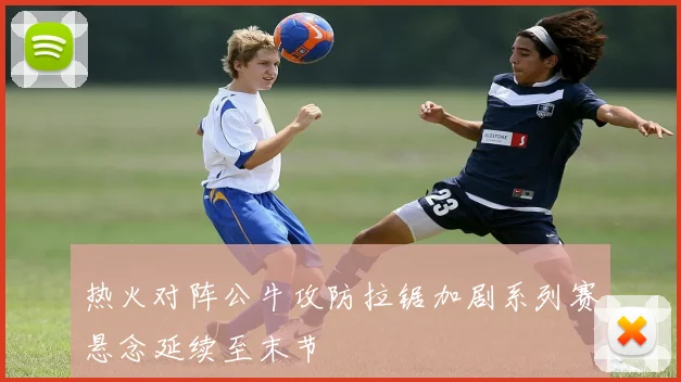 热火对阵公牛攻防拉锯加剧系列赛悬念延续至末节