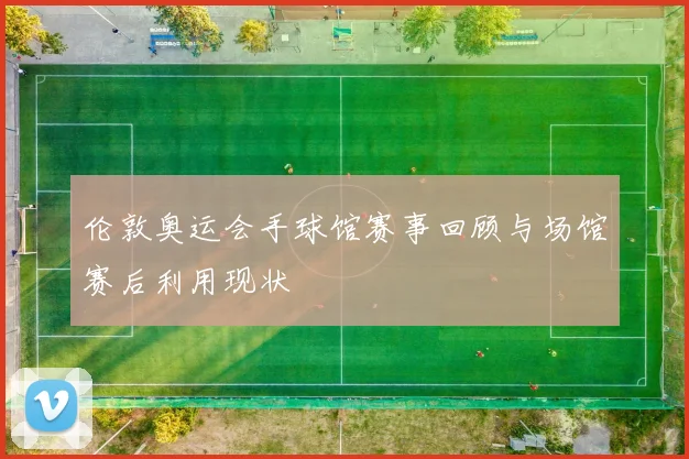 伦敦奥运会手球馆赛事回顾与场馆赛后利用现状