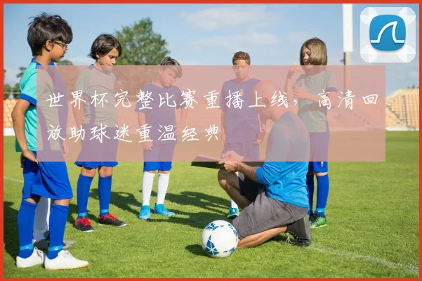世界杯完整比赛重播上线，高清回放助球迷重温经典