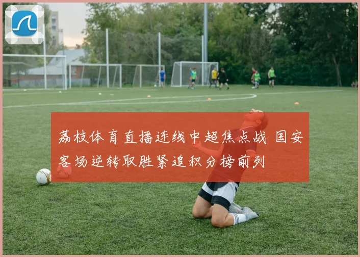 荔枝体育直播连线中超焦点战 国安客场逆转取胜紧追积分榜前列