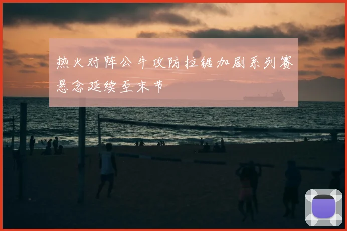 热火对阵公牛攻防拉锯加剧系列赛悬念延续至末节
