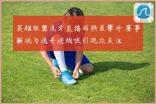 英雄联盟虎牙直播间热度攀升 赛事解说与选手连线吸引观众关注
