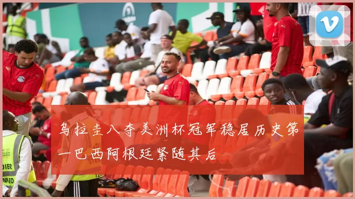 乌拉圭八夺美洲杯冠军稳居历史第一巴西阿根廷紧随其后